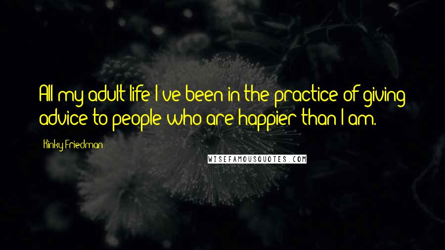 Kinky Friedman Quotes: All my adult life I've been in the practice of giving advice to people who are happier than I am.