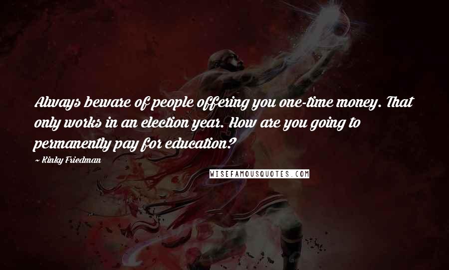 Kinky Friedman Quotes: Always beware of people offering you one-time money. That only works in an election year. How are you going to permanently pay for education?