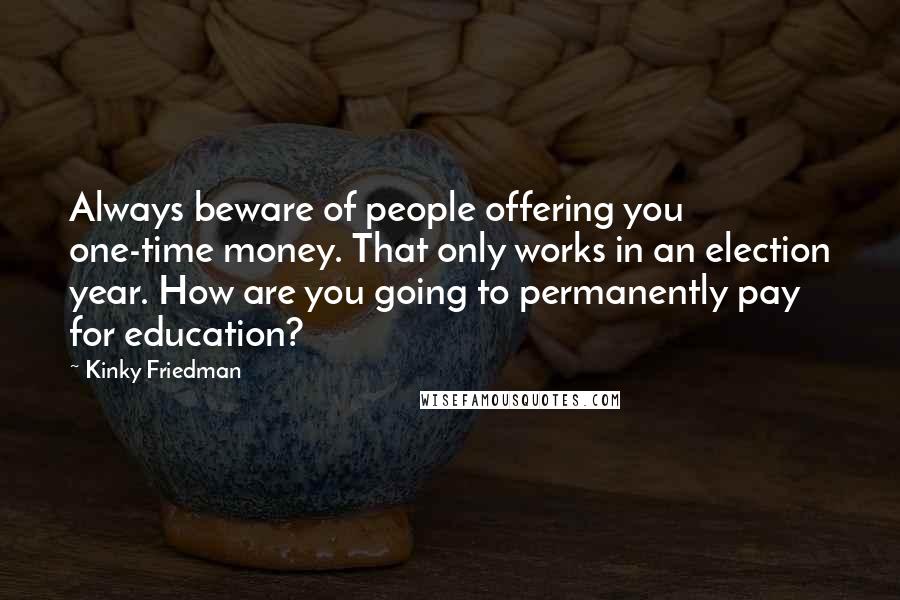 Kinky Friedman Quotes: Always beware of people offering you one-time money. That only works in an election year. How are you going to permanently pay for education?