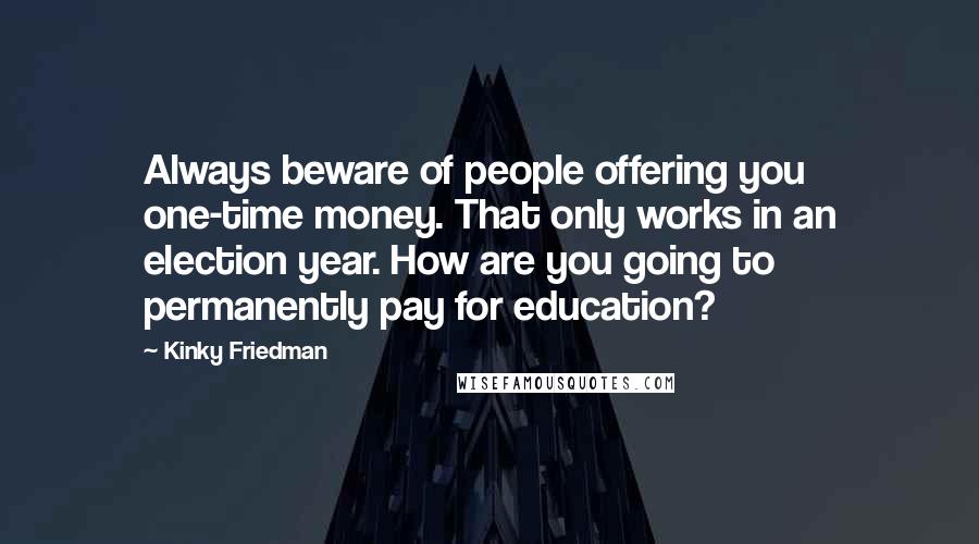 Kinky Friedman Quotes: Always beware of people offering you one-time money. That only works in an election year. How are you going to permanently pay for education?
