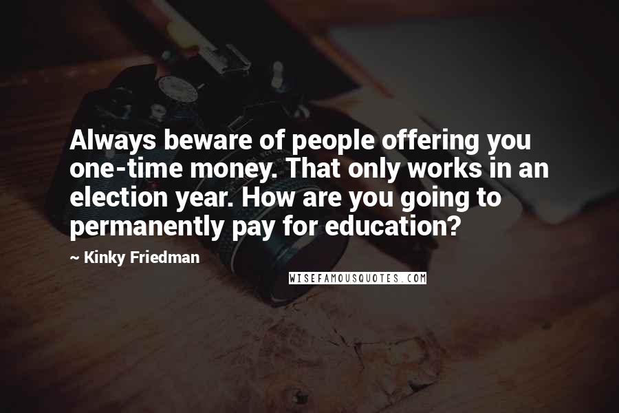 Kinky Friedman Quotes: Always beware of people offering you one-time money. That only works in an election year. How are you going to permanently pay for education?