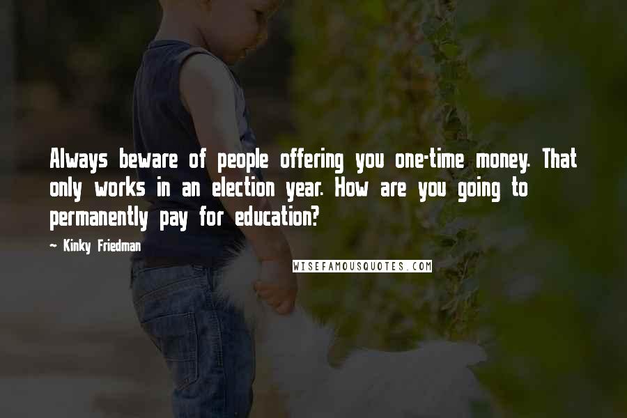 Kinky Friedman Quotes: Always beware of people offering you one-time money. That only works in an election year. How are you going to permanently pay for education?