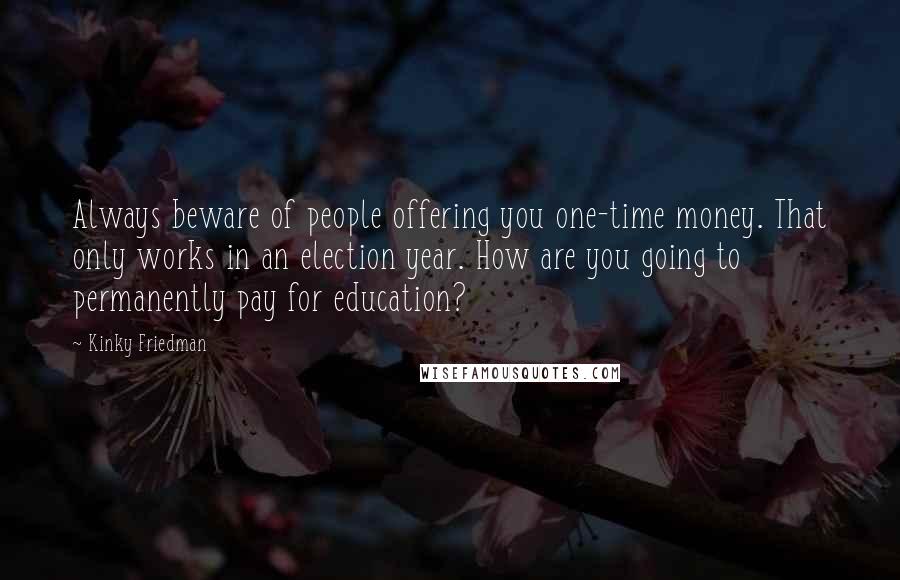 Kinky Friedman Quotes: Always beware of people offering you one-time money. That only works in an election year. How are you going to permanently pay for education?