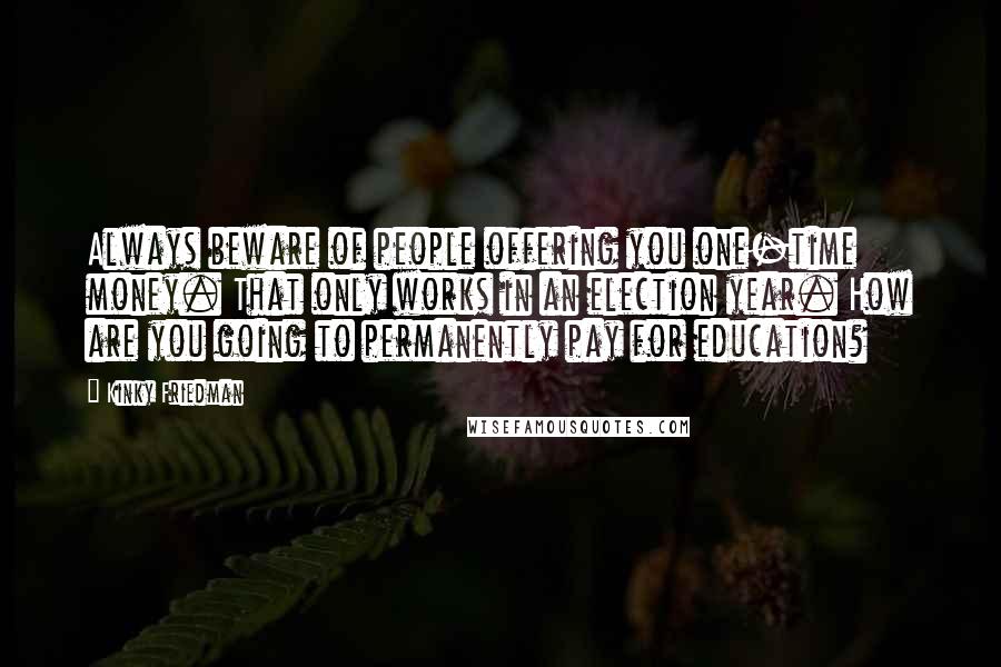 Kinky Friedman Quotes: Always beware of people offering you one-time money. That only works in an election year. How are you going to permanently pay for education?