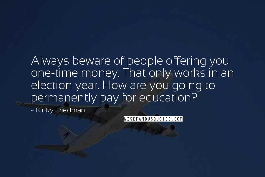 Kinky Friedman Quotes: Always beware of people offering you one-time money. That only works in an election year. How are you going to permanently pay for education?