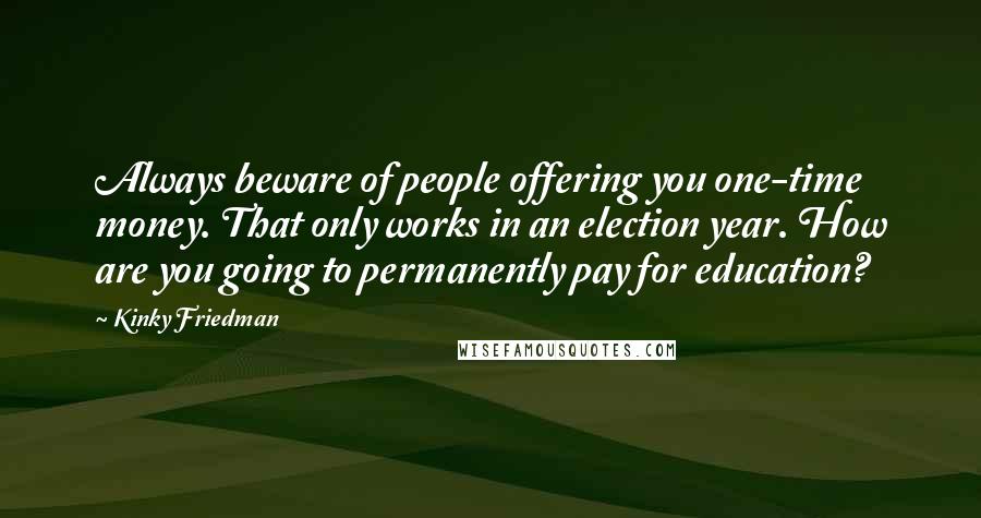 Kinky Friedman Quotes: Always beware of people offering you one-time money. That only works in an election year. How are you going to permanently pay for education?