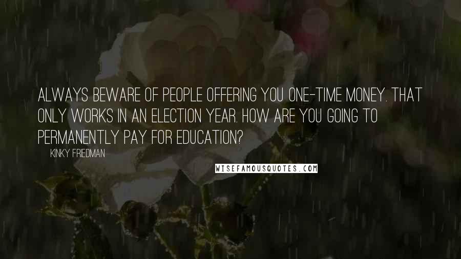 Kinky Friedman Quotes: Always beware of people offering you one-time money. That only works in an election year. How are you going to permanently pay for education?