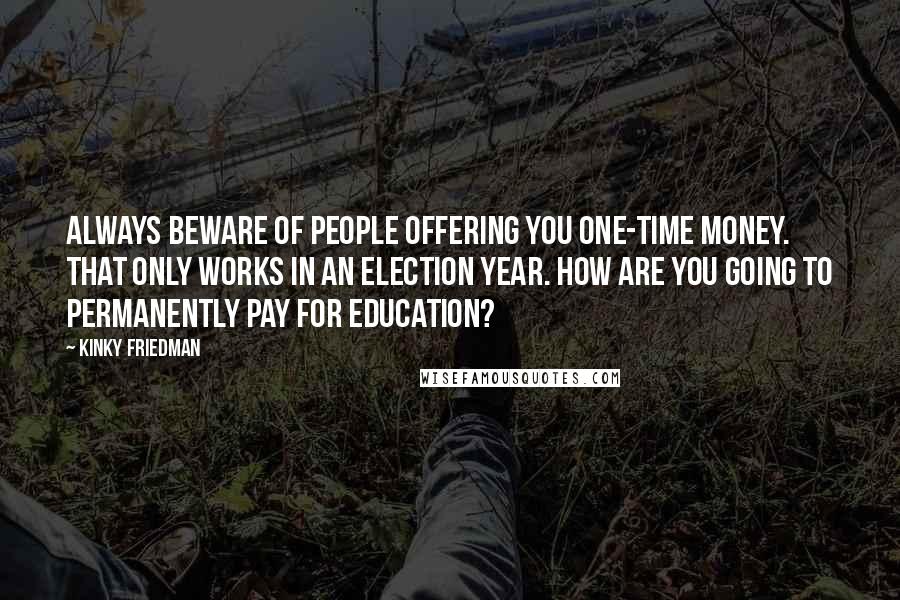 Kinky Friedman Quotes: Always beware of people offering you one-time money. That only works in an election year. How are you going to permanently pay for education?