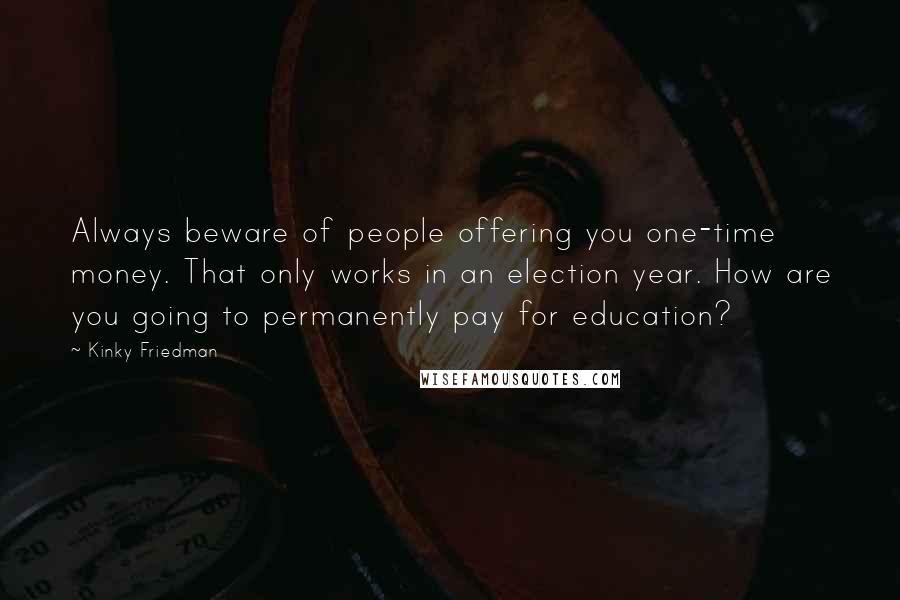 Kinky Friedman Quotes: Always beware of people offering you one-time money. That only works in an election year. How are you going to permanently pay for education?