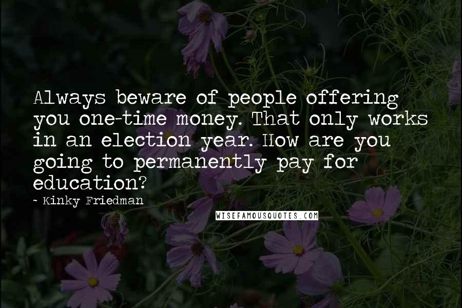 Kinky Friedman Quotes: Always beware of people offering you one-time money. That only works in an election year. How are you going to permanently pay for education?