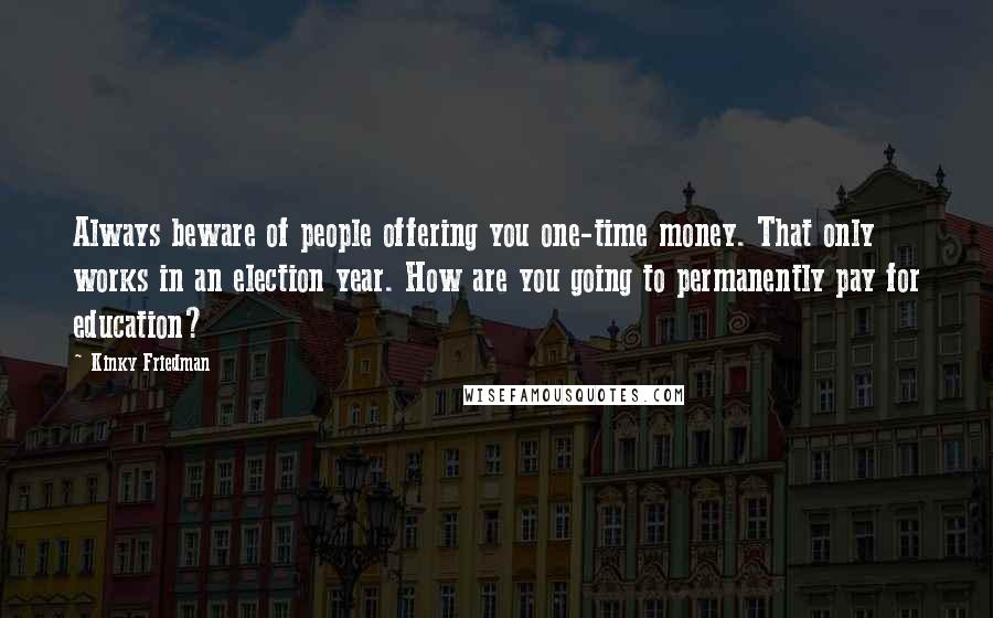 Kinky Friedman Quotes: Always beware of people offering you one-time money. That only works in an election year. How are you going to permanently pay for education?