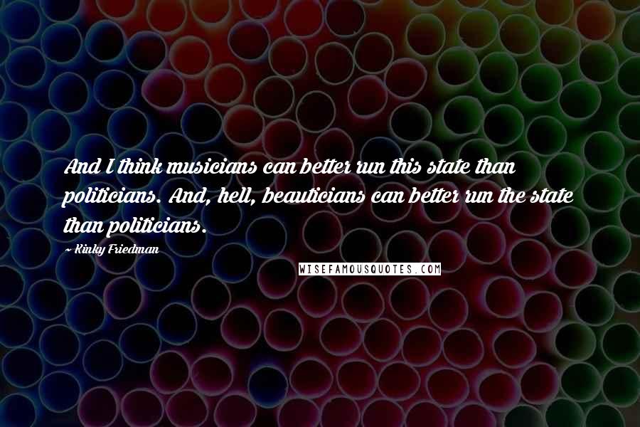 Kinky Friedman Quotes: And I think musicians can better run this state than politicians. And, hell, beauticians can better run the state than politicians.