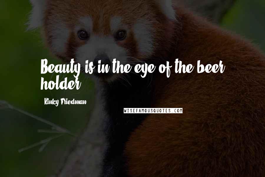 Kinky Friedman Quotes: Beauty is in the eye of the beer holder.