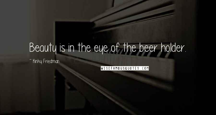 Kinky Friedman Quotes: Beauty is in the eye of the beer holder.
