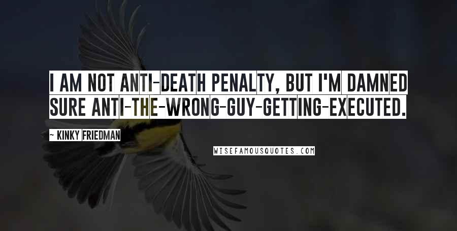 Kinky Friedman Quotes: I am not anti-death penalty, but I'm damned sure anti-the-wrong-guy-getting-executed.