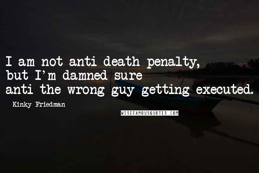 Kinky Friedman Quotes: I am not anti-death penalty, but I'm damned sure anti-the-wrong-guy-getting-executed.
