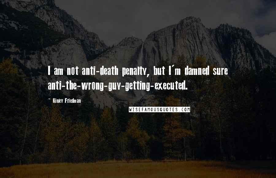 Kinky Friedman Quotes: I am not anti-death penalty, but I'm damned sure anti-the-wrong-guy-getting-executed.