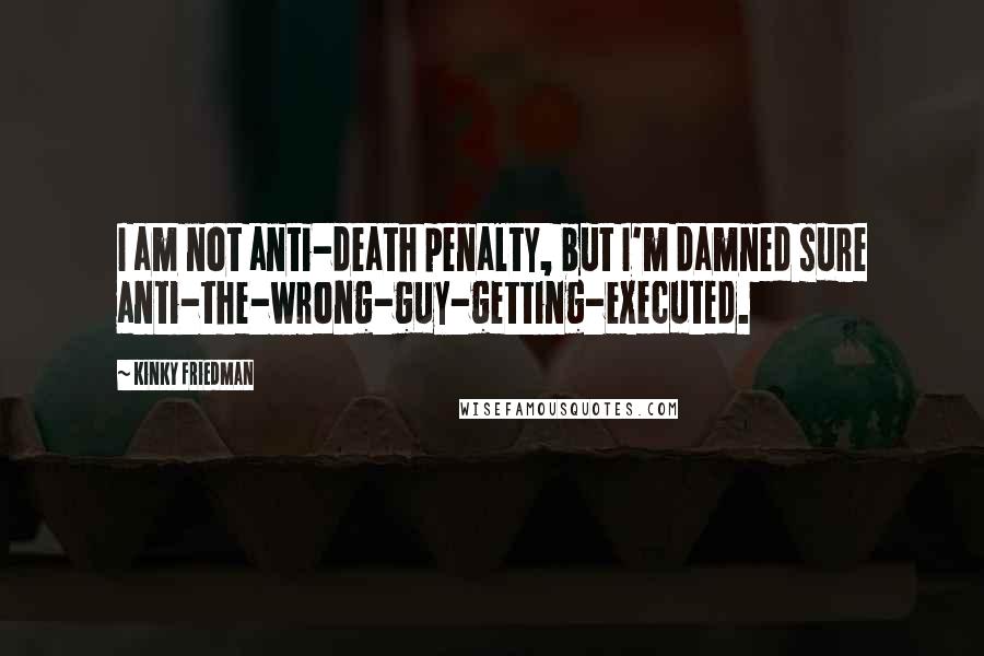 Kinky Friedman Quotes: I am not anti-death penalty, but I'm damned sure anti-the-wrong-guy-getting-executed.