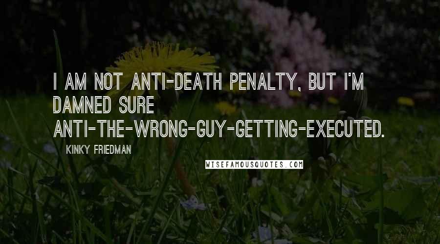 Kinky Friedman Quotes: I am not anti-death penalty, but I'm damned sure anti-the-wrong-guy-getting-executed.