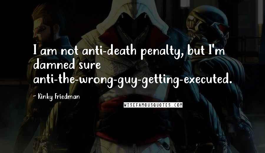 Kinky Friedman Quotes: I am not anti-death penalty, but I'm damned sure anti-the-wrong-guy-getting-executed.