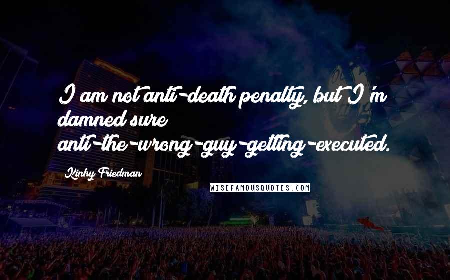 Kinky Friedman Quotes: I am not anti-death penalty, but I'm damned sure anti-the-wrong-guy-getting-executed.