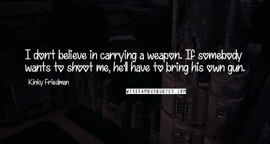 Kinky Friedman Quotes: I don't believe in carrying a weapon. If somebody wants to shoot me, he'll have to bring his own gun.