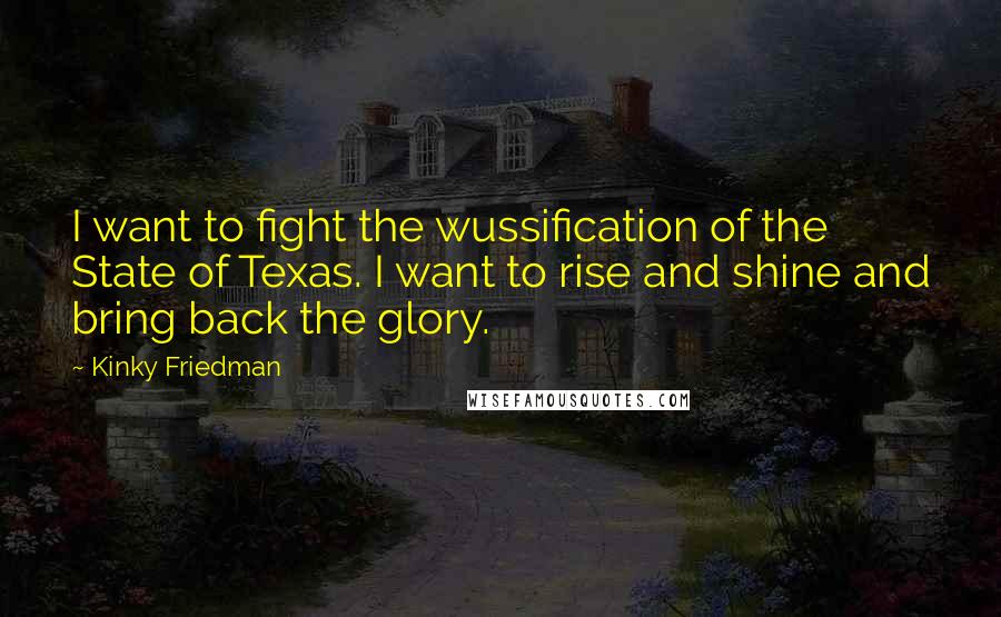 Kinky Friedman Quotes: I want to fight the wussification of the State of Texas. I want to rise and shine and bring back the glory.