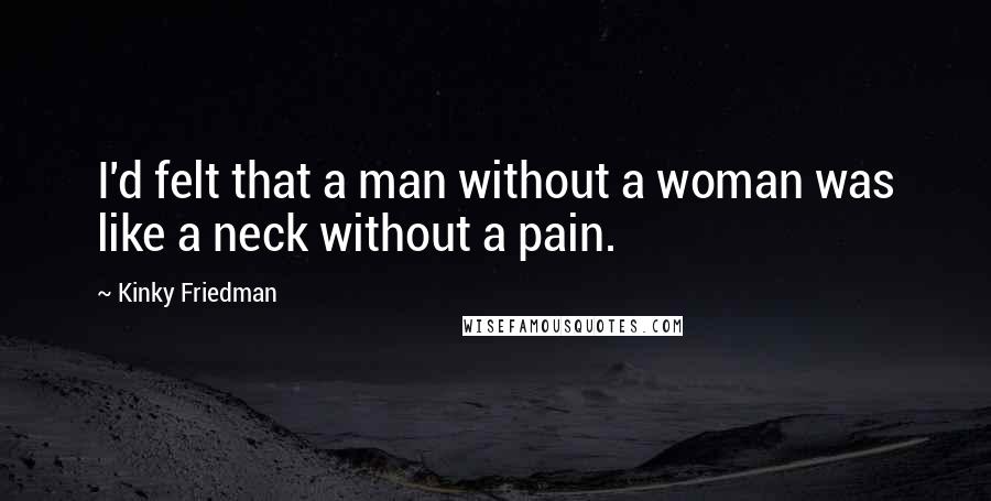 Kinky Friedman Quotes: I'd felt that a man without a woman was like a neck without a pain.