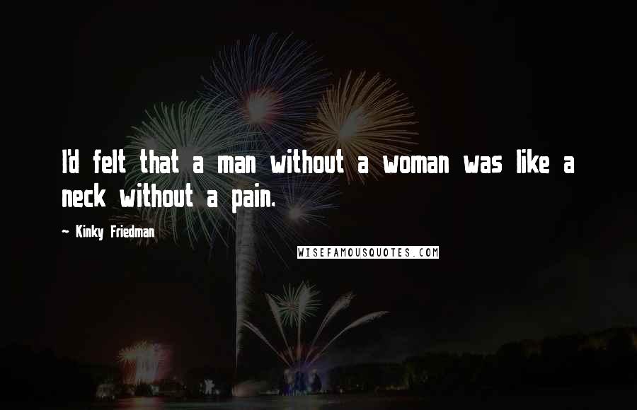 Kinky Friedman Quotes: I'd felt that a man without a woman was like a neck without a pain.