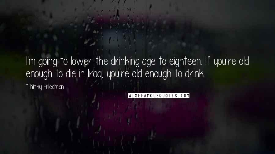 Kinky Friedman Quotes: I'm going to lower the drinking age to eighteen. If you're old enough to die in Iraq, you're old enough to drink.