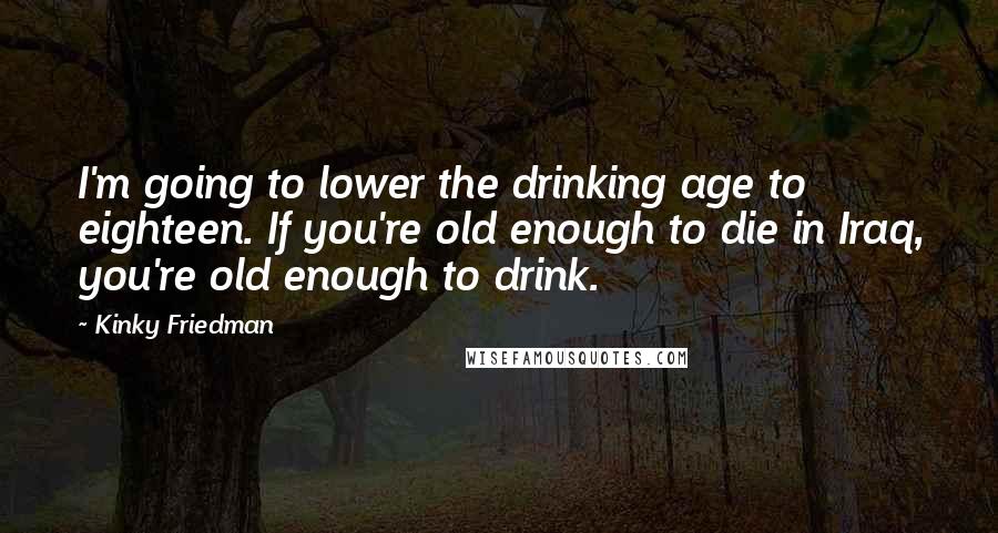 Kinky Friedman Quotes: I'm going to lower the drinking age to eighteen. If you're old enough to die in Iraq, you're old enough to drink.
