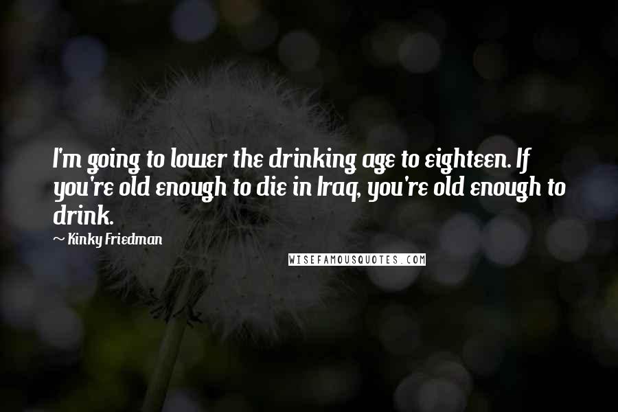 Kinky Friedman Quotes: I'm going to lower the drinking age to eighteen. If you're old enough to die in Iraq, you're old enough to drink.