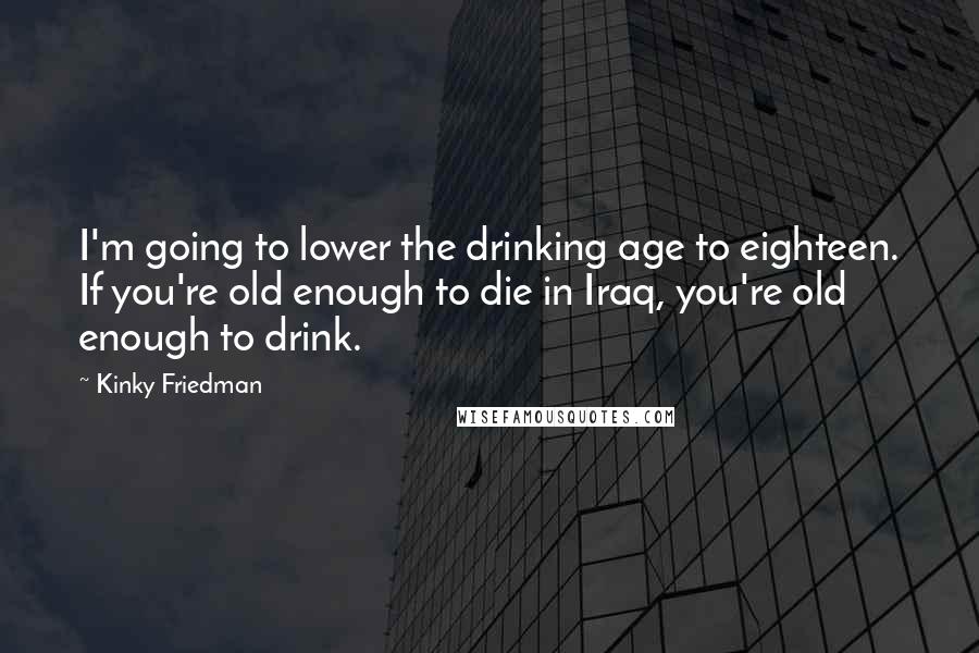 Kinky Friedman Quotes: I'm going to lower the drinking age to eighteen. If you're old enough to die in Iraq, you're old enough to drink.