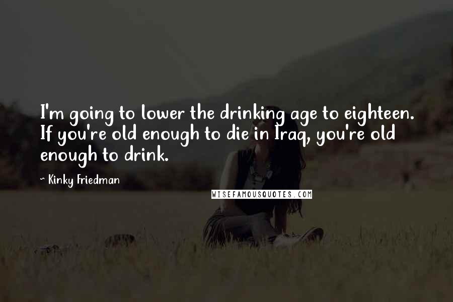 Kinky Friedman Quotes: I'm going to lower the drinking age to eighteen. If you're old enough to die in Iraq, you're old enough to drink.