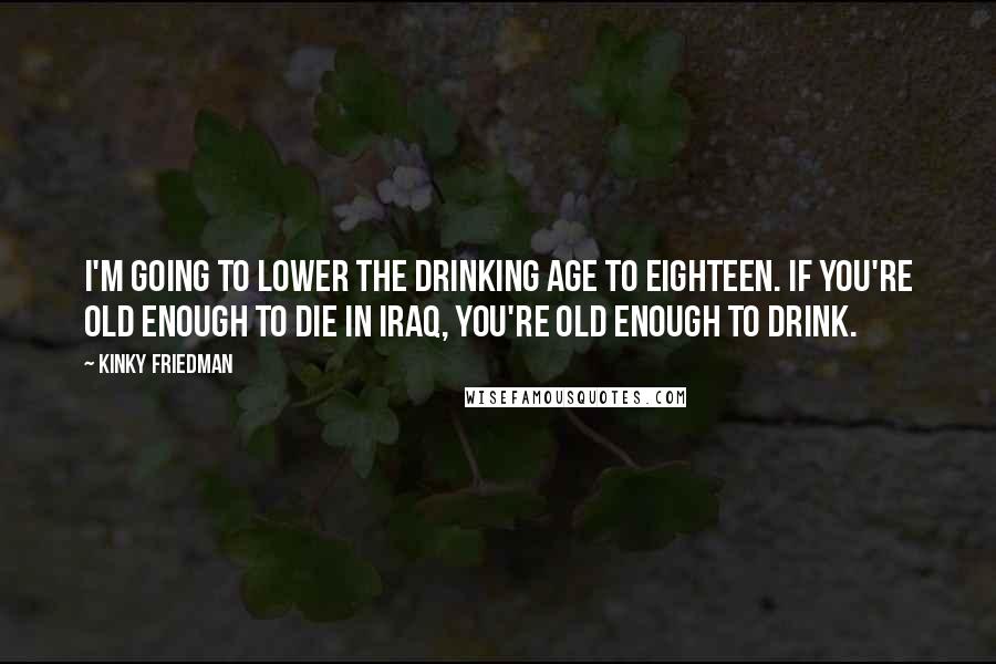 Kinky Friedman Quotes: I'm going to lower the drinking age to eighteen. If you're old enough to die in Iraq, you're old enough to drink.