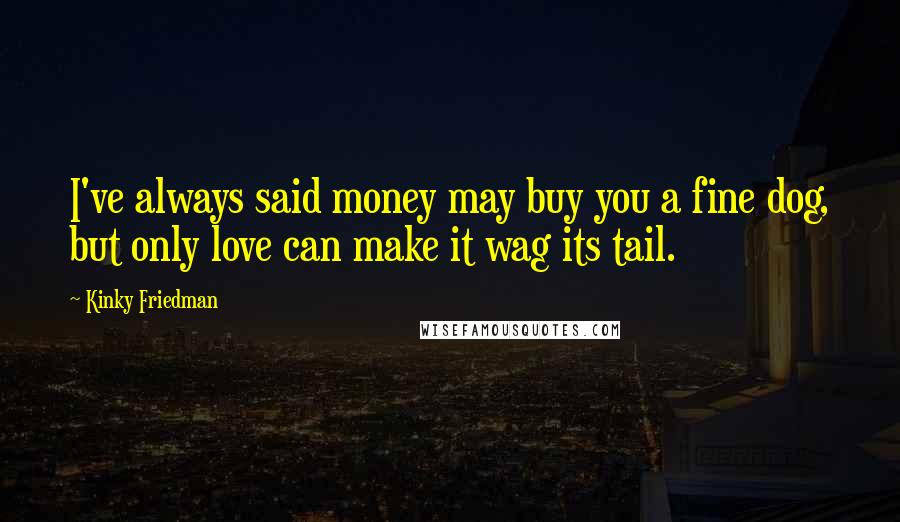 Kinky Friedman Quotes: I've always said money may buy you a fine dog, but only love can make it wag its tail.
