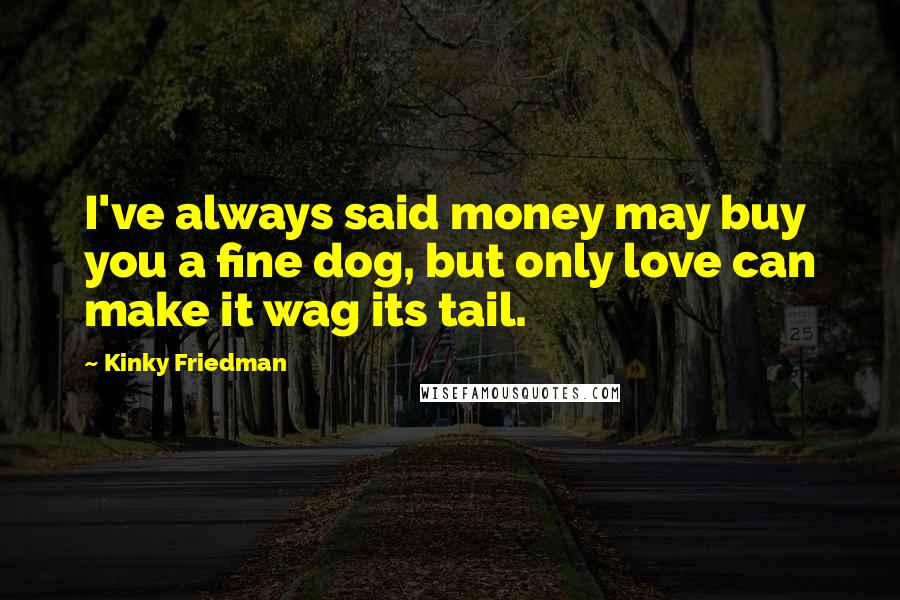 Kinky Friedman Quotes: I've always said money may buy you a fine dog, but only love can make it wag its tail.