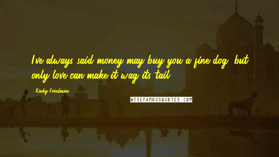 Kinky Friedman Quotes: I've always said money may buy you a fine dog, but only love can make it wag its tail.