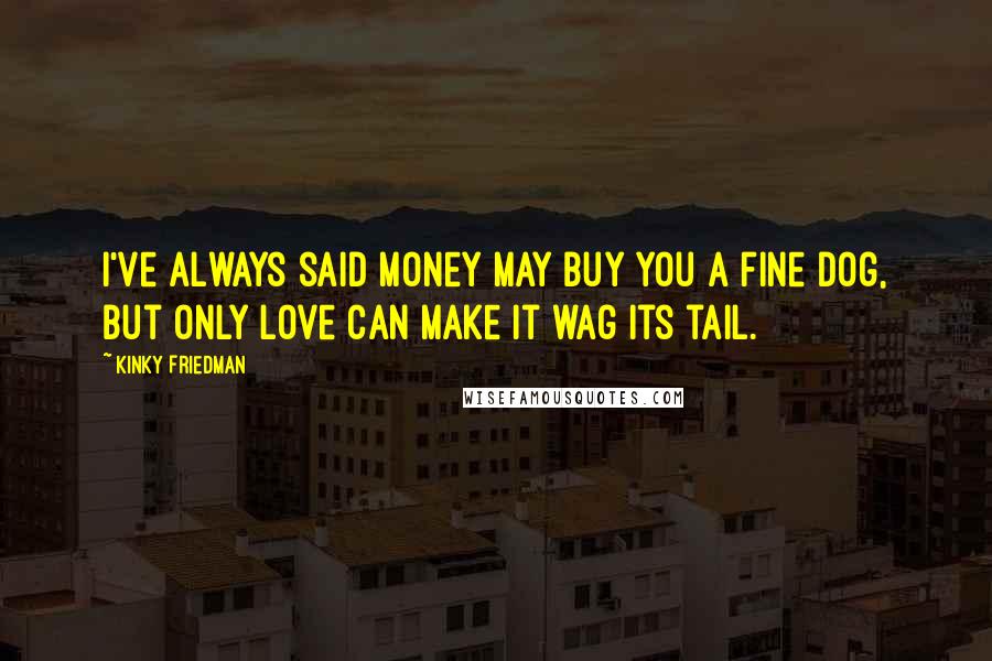 Kinky Friedman Quotes: I've always said money may buy you a fine dog, but only love can make it wag its tail.