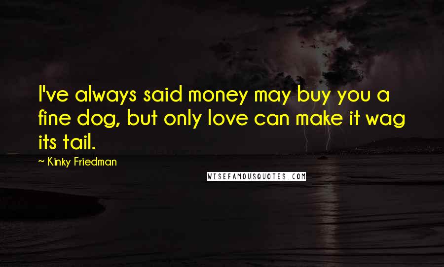 Kinky Friedman Quotes: I've always said money may buy you a fine dog, but only love can make it wag its tail.