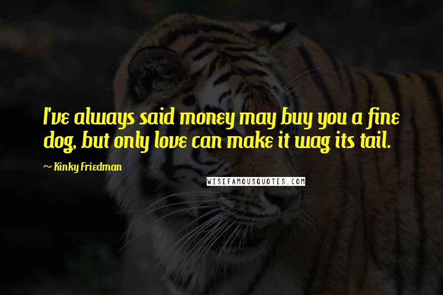 Kinky Friedman Quotes: I've always said money may buy you a fine dog, but only love can make it wag its tail.
