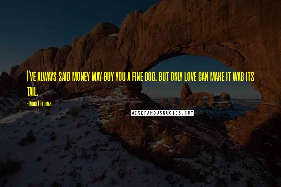Kinky Friedman Quotes: I've always said money may buy you a fine dog, but only love can make it wag its tail.
