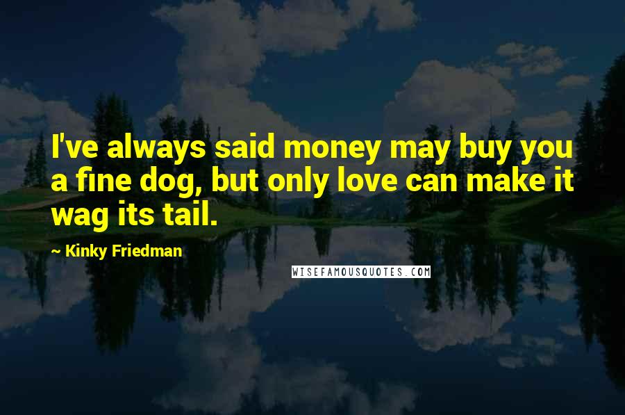 Kinky Friedman Quotes: I've always said money may buy you a fine dog, but only love can make it wag its tail.