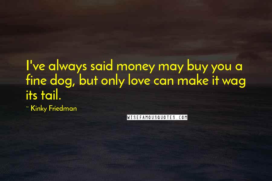 Kinky Friedman Quotes: I've always said money may buy you a fine dog, but only love can make it wag its tail.