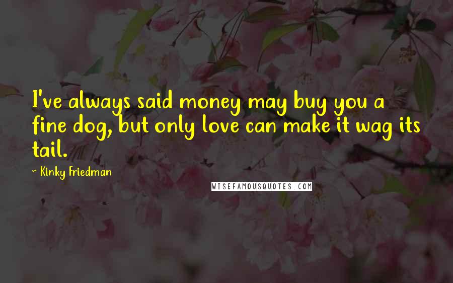 Kinky Friedman Quotes: I've always said money may buy you a fine dog, but only love can make it wag its tail.