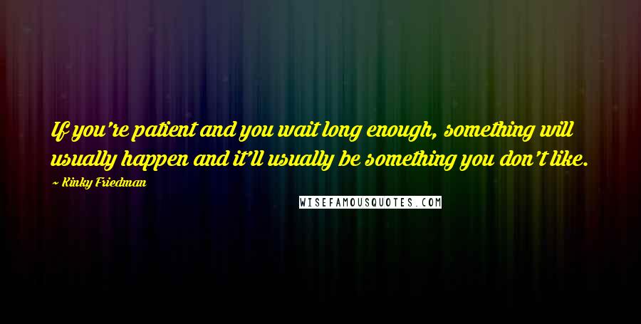 Kinky Friedman Quotes: If you're patient and you wait long enough, something will usually happen and it'll usually be something you don't like.