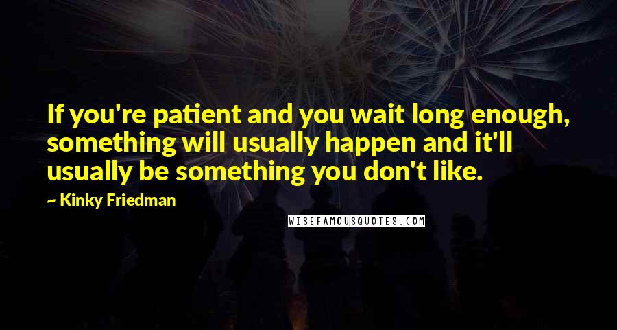 Kinky Friedman Quotes: If you're patient and you wait long enough, something will usually happen and it'll usually be something you don't like.