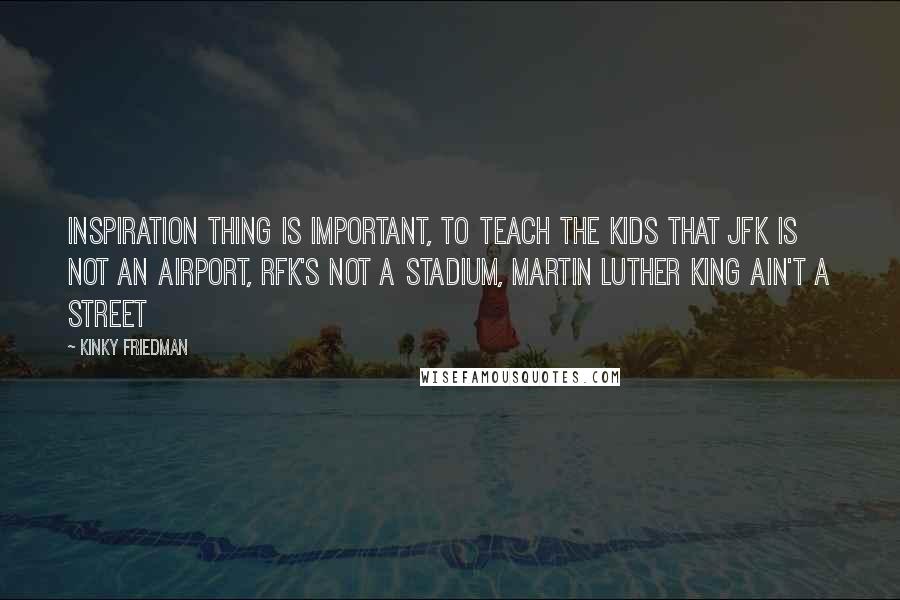 Kinky Friedman Quotes: Inspiration thing is important, to teach the kids that JFK is not an airport, RFK's not a stadium, Martin Luther King ain't a street