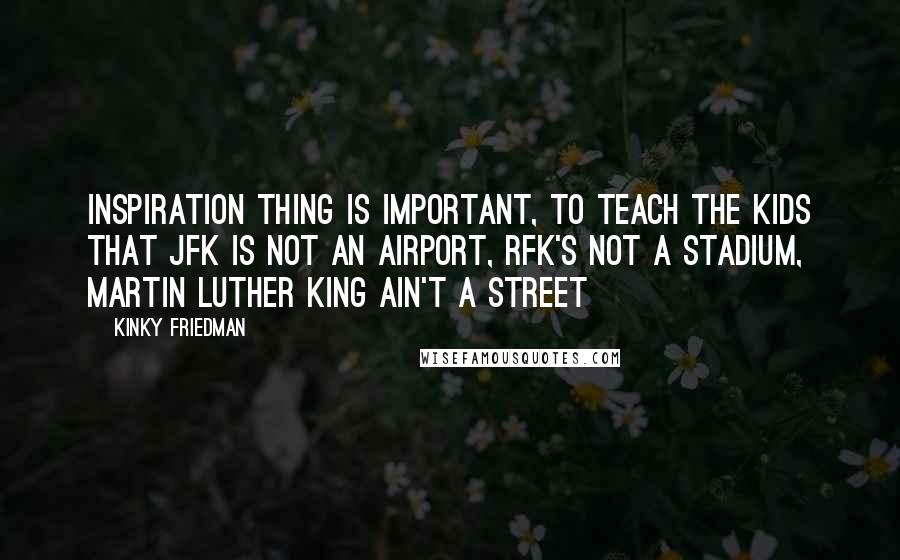 Kinky Friedman Quotes: Inspiration thing is important, to teach the kids that JFK is not an airport, RFK's not a stadium, Martin Luther King ain't a street