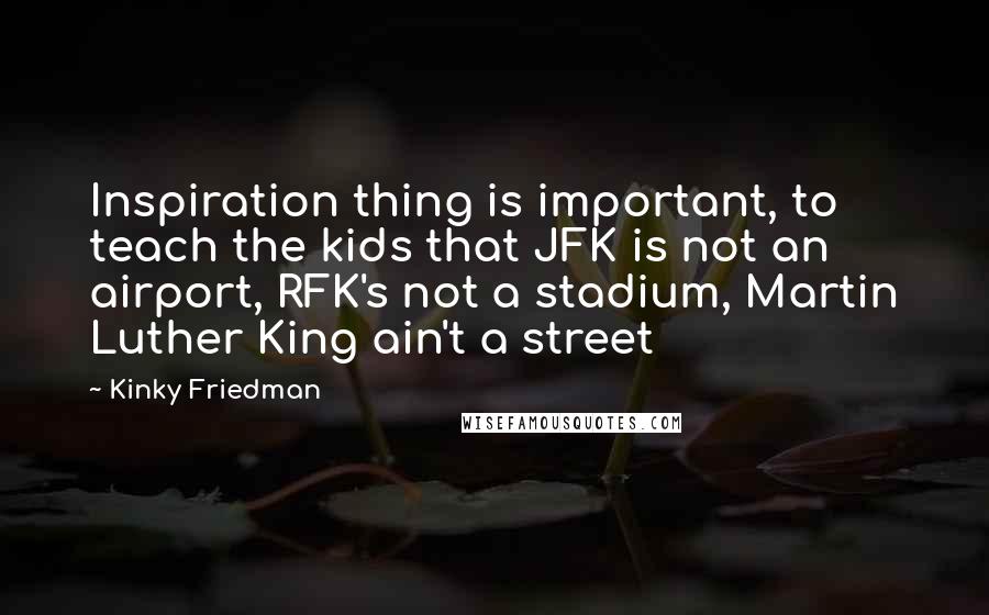 Kinky Friedman Quotes: Inspiration thing is important, to teach the kids that JFK is not an airport, RFK's not a stadium, Martin Luther King ain't a street
